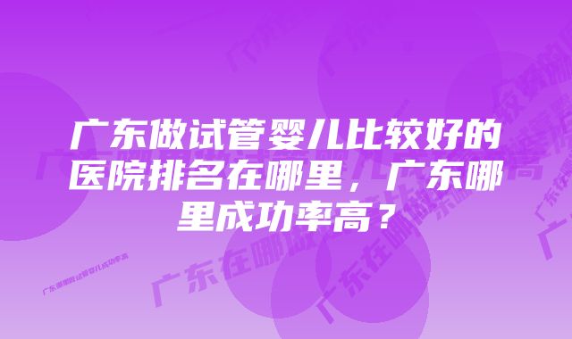 广东做试管婴儿比较好的医院排名在哪里，广东哪里成功率高？