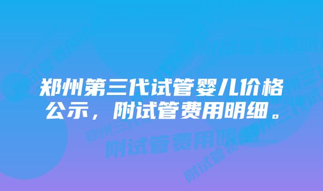 郑州第三代试管婴儿价格公示，附试管费用明细。