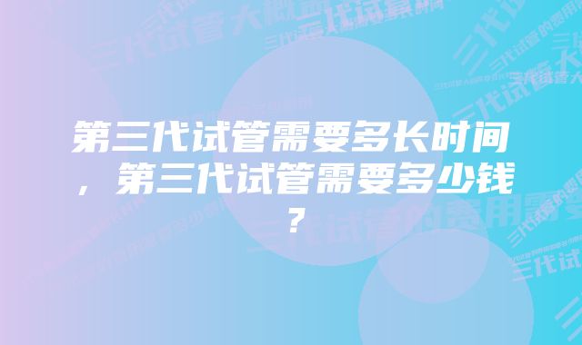 第三代试管需要多长时间，第三代试管需要多少钱？