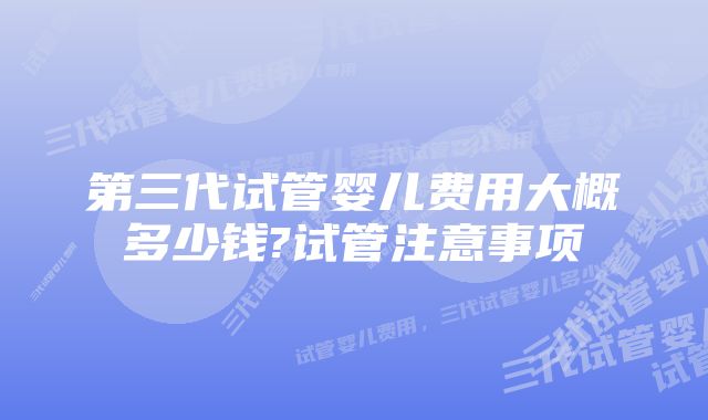 第三代试管婴儿费用大概多少钱?试管注意事项