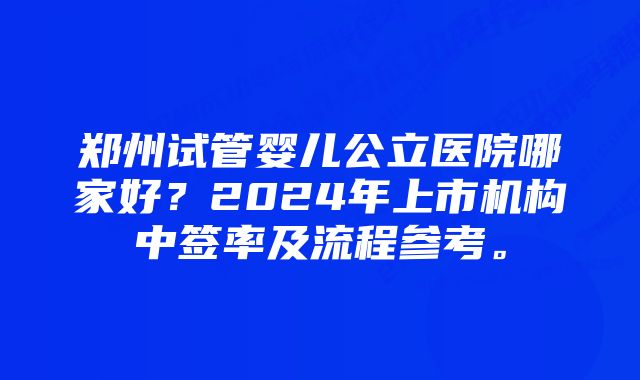 郑州试管婴儿公立医院哪家好？2024年上市机构中签率及流程参考。