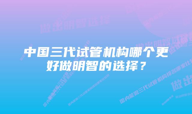 中国三代试管机构哪个更好做明智的选择？