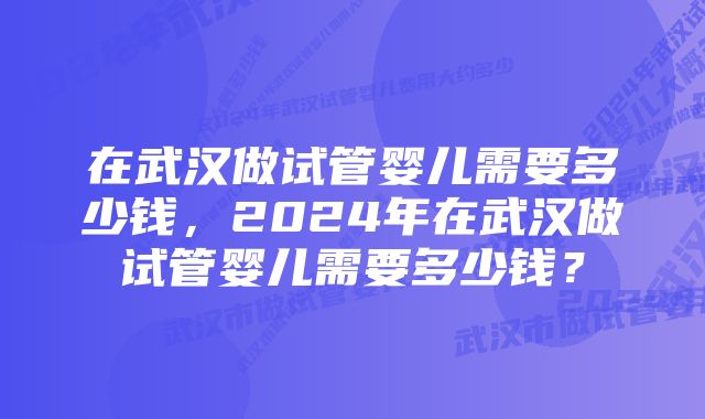 在武汉做试管婴儿需要多少钱，2024年在武汉做试管婴儿需要多少钱？