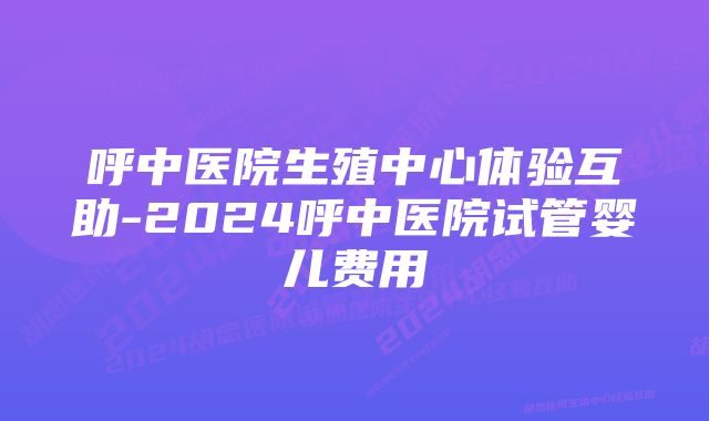 呼中医院生殖中心体验互助-2024呼中医院试管婴儿费用