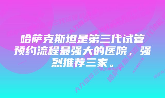 哈萨克斯坦是第三代试管预约流程最强大的医院，强烈推荐三家。