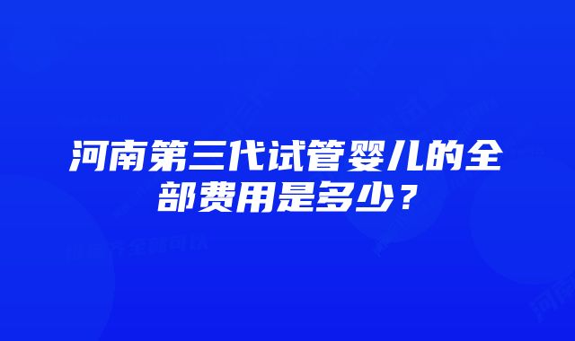 河南第三代试管婴儿的全部费用是多少？