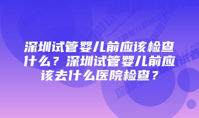 深圳试管婴儿前应该检查什么？深圳试管婴儿前应该去什么医院检查？