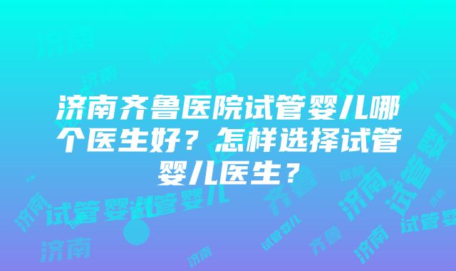 济南齐鲁医院试管婴儿哪个医生好？怎样选择试管婴儿医生？