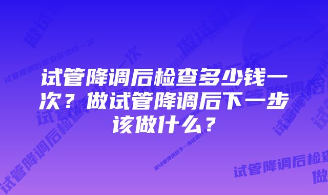 试管降调后检查多少钱一次？做试管降调后下一步该做什么？