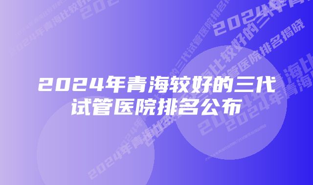 2024年青海较好的三代试管医院排名公布