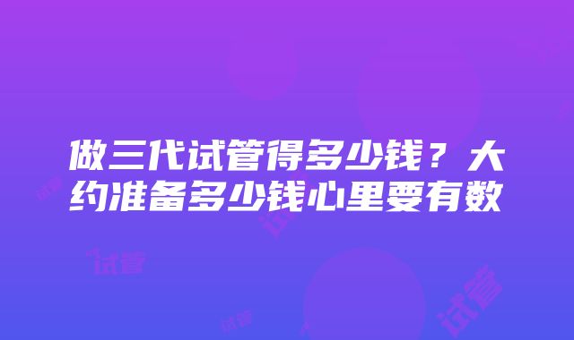 做三代试管得多少钱？大约准备多少钱心里要有数