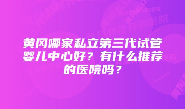 黄冈哪家私立第三代试管婴儿中心好？有什么推荐的医院吗？