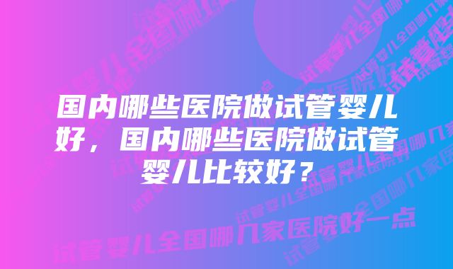 国内哪些医院做试管婴儿好，国内哪些医院做试管婴儿比较好？