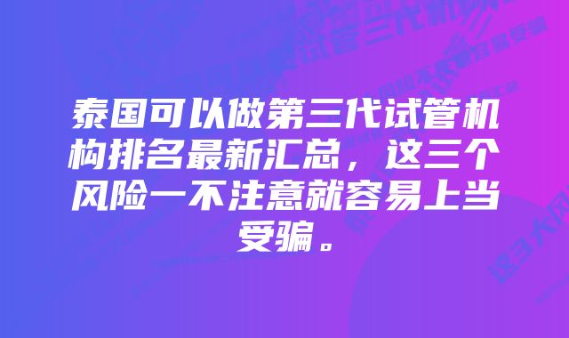 泰国可以做第三代试管机构排名最新汇总，这三个风险一不注意就容易上当受骗。