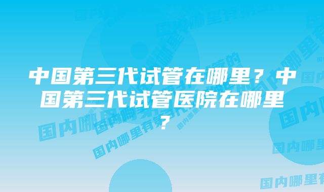 中国第三代试管在哪里？中国第三代试管医院在哪里？