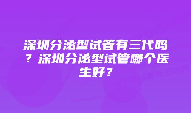 深圳分泌型试管有三代吗？深圳分泌型试管哪个医生好？