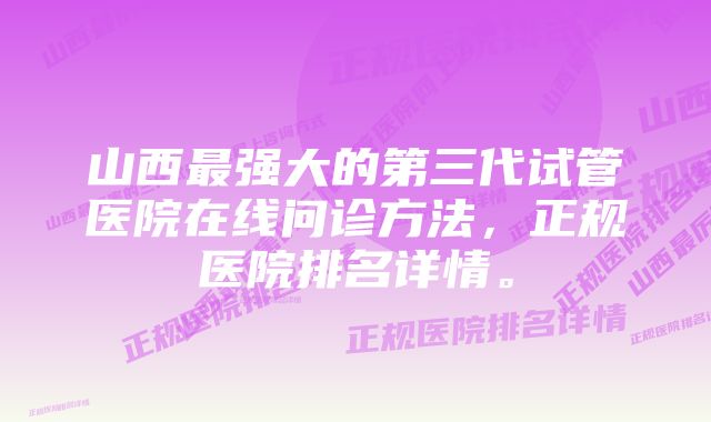 山西最强大的第三代试管医院在线问诊方法，正规医院排名详情。