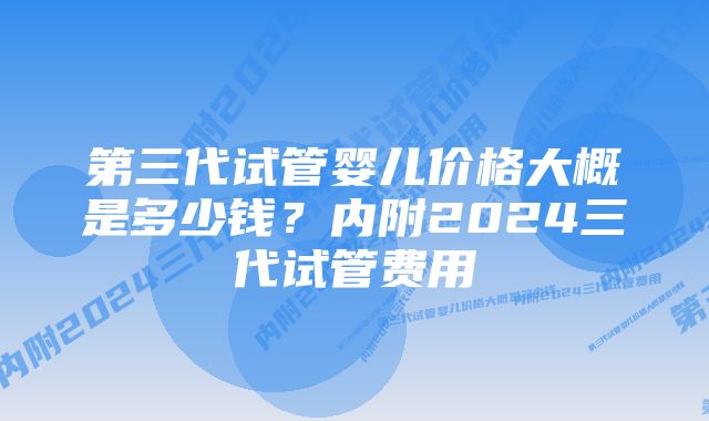 第三代试管婴儿价格大概是多少钱？内附2024三代试管费用