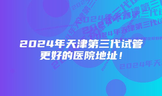 2024年天津第三代试管更好的医院地址！