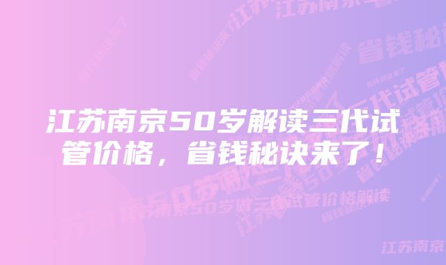 江苏南京50岁解读三代试管价格，省钱秘诀来了！