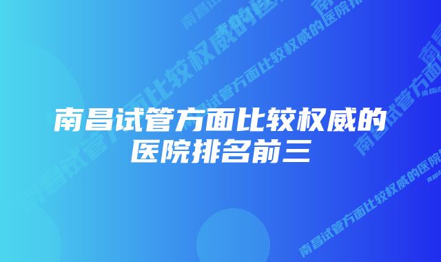 南昌试管方面比较权威的医院排名前三