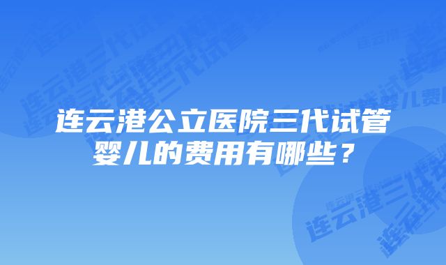 连云港公立医院三代试管婴儿的费用有哪些？