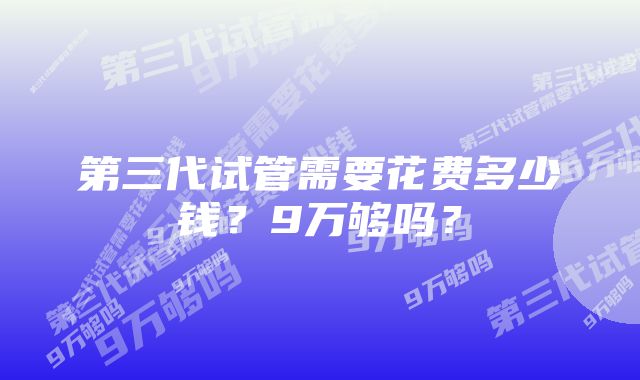 第三代试管需要花费多少钱？9万够吗？