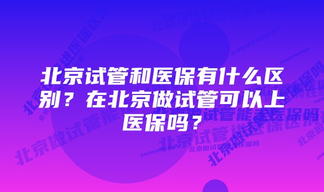 北京试管和医保有什么区别？在北京做试管可以上医保吗？