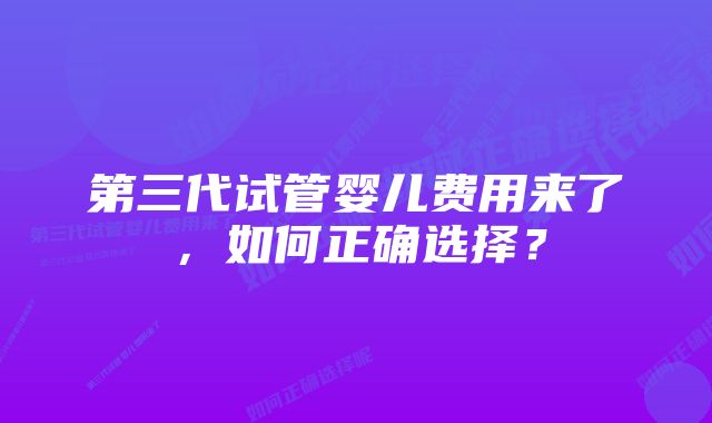 第三代试管婴儿费用来了，如何正确选择？