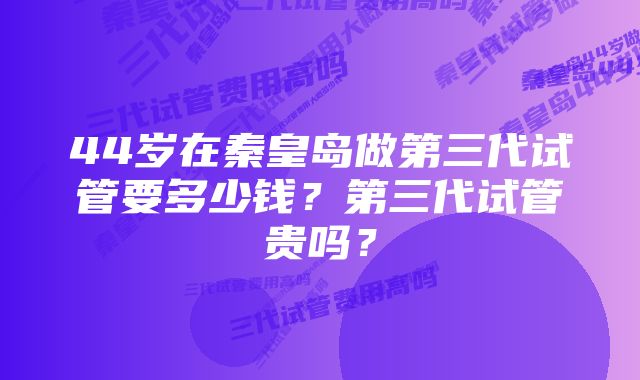 44岁在秦皇岛做第三代试管要多少钱？第三代试管贵吗？