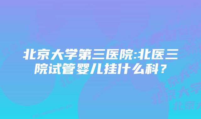 北京大学第三医院:北医三院试管婴儿挂什么科？