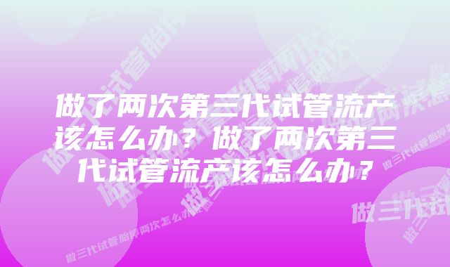 做了两次第三代试管流产该怎么办？做了两次第三代试管流产该怎么办？