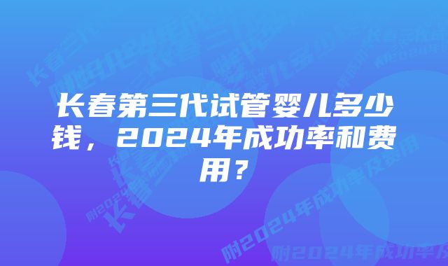 长春第三代试管婴儿多少钱，2024年成功率和费用？