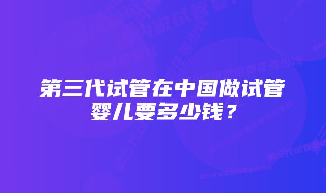 第三代试管在中国做试管婴儿要多少钱？