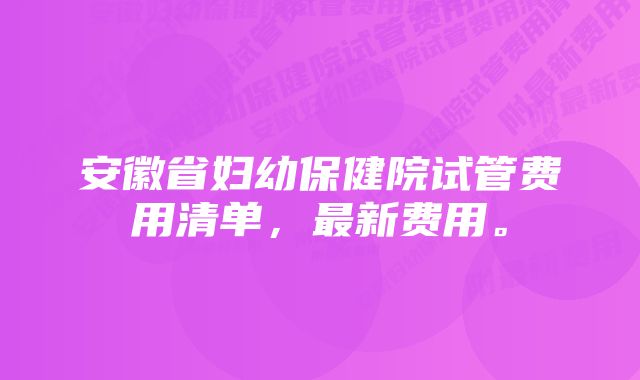 安徽省妇幼保健院试管费用清单，最新费用。