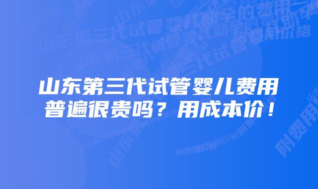 山东第三代试管婴儿费用普遍很贵吗？用成本价！