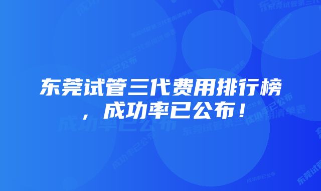 东莞试管三代费用排行榜，成功率已公布！