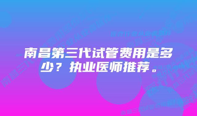 南昌第三代试管费用是多少？执业医师推荐。