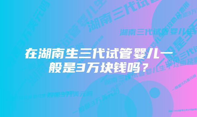 在湖南生三代试管婴儿一般是3万块钱吗？