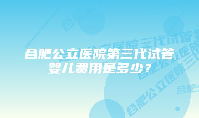 合肥公立医院第三代试管婴儿费用是多少？