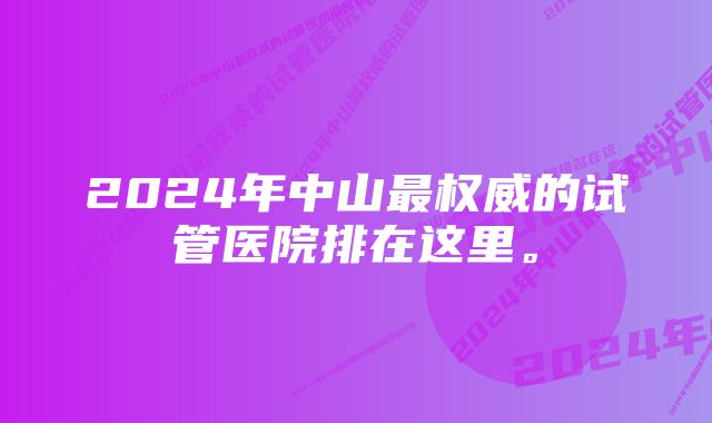 2024年中山最权威的试管医院排在这里。