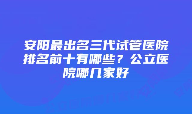 安阳最出名三代试管医院排名前十有哪些？公立医院哪几家好