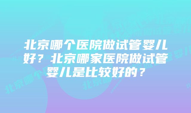 北京哪个医院做试管婴儿好？北京哪家医院做试管婴儿是比较好的？