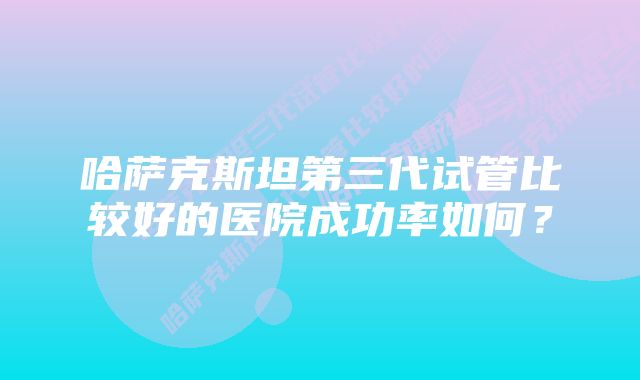 哈萨克斯坦第三代试管比较好的医院成功率如何？