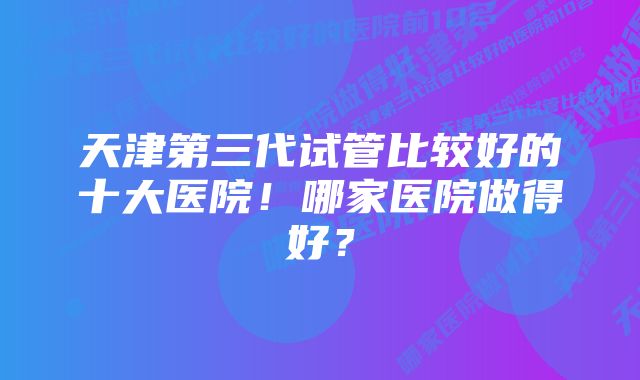 天津第三代试管比较好的十大医院！哪家医院做得好？