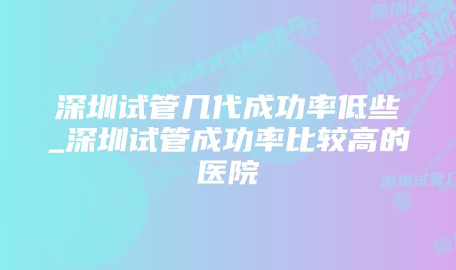 深圳试管几代成功率低些_深圳试管成功率比较高的医院