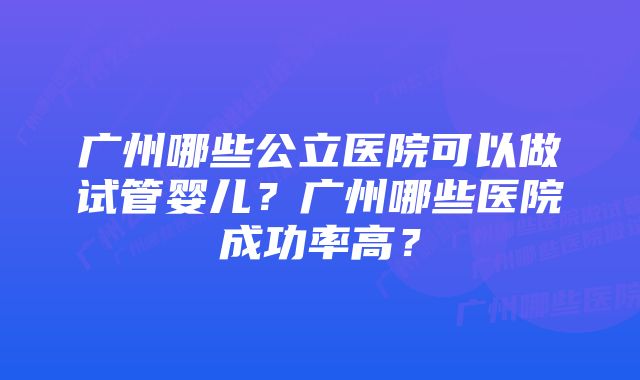 广州哪些公立医院可以做试管婴儿？广州哪些医院成功率高？