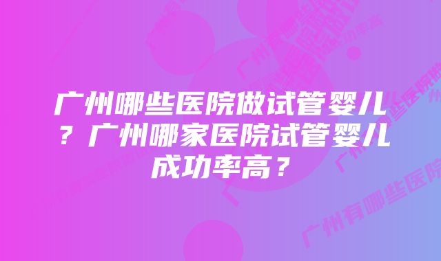 广州哪些医院做试管婴儿？广州哪家医院试管婴儿成功率高？