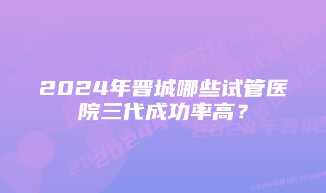 2024年晋城哪些试管医院三代成功率高？