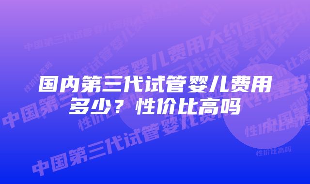 国内第三代试管婴儿费用多少？性价比高吗